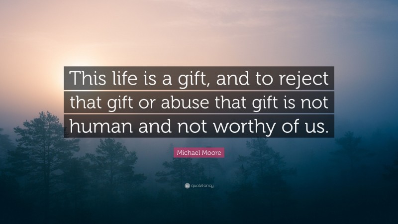 Michael Moore Quote: “This life is a gift, and to reject that gift or abuse that gift is not human and not worthy of us.”