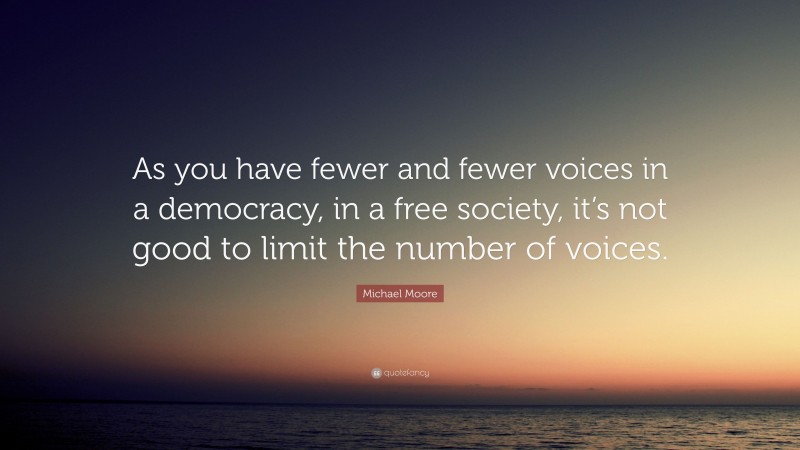 Michael Moore Quote: “As you have fewer and fewer voices in a democracy, in a free society, it’s not good to limit the number of voices.”