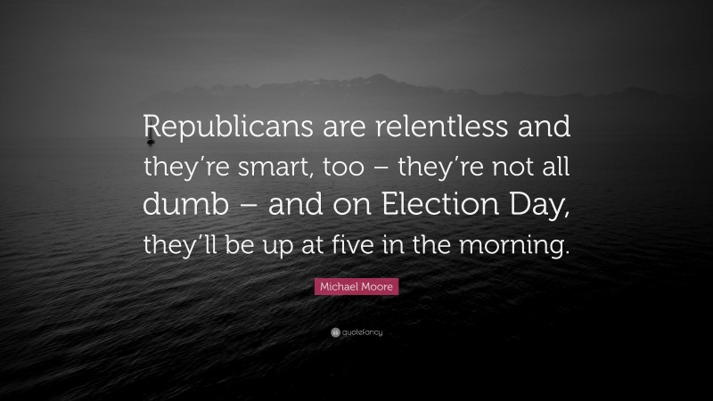 Michael Moore Quote: “Republicans are relentless and they’re smart, too – they’re not all dumb – and on Election Day, they’ll be up at five in the morning.”