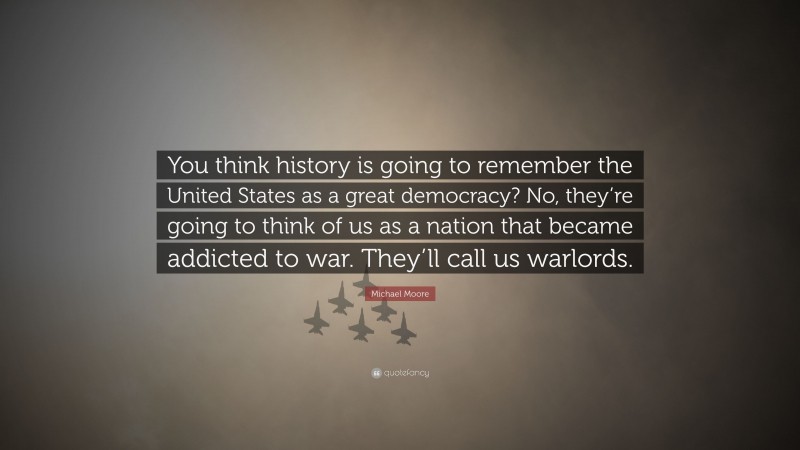 Michael Moore Quote: “You think history is going to remember the United States as a great democracy? No, they’re going to think of us as a nation that became addicted to war. They’ll call us warlords.”