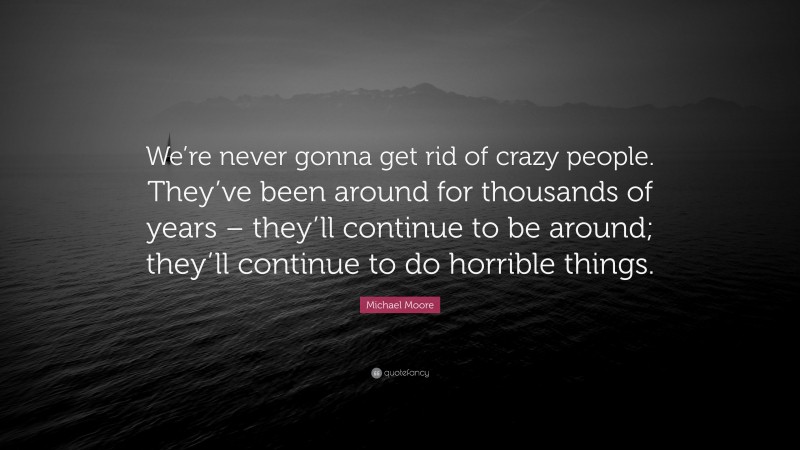 Michael Moore Quote: “We’re never gonna get rid of crazy people. They’ve been around for thousands of years – they’ll continue to be around; they’ll continue to do horrible things.”