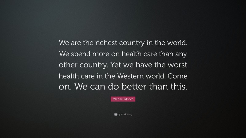 Michael Moore Quote: “We are the richest country in the world. We spend more on health care than any other country. Yet we have the worst health care in the Western world. Come on. We can do better than this.”