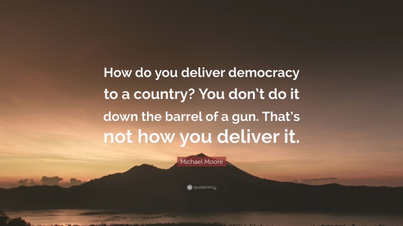 Michael Moore Quote: “How do you deliver democracy to a country? You don’t do it down the barrel of a gun. That’s not how you deliver it.”