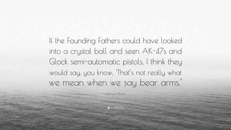 Michael Moore Quote: “If the Founding Fathers could have looked into a crystal ball and seen AK-47s and Glock semi-automatic pistols, I think they would say, you know, ‘That’s not really what we mean when we say bear arms.’”