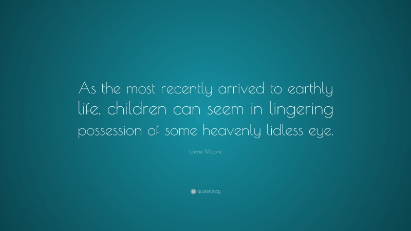 Lorrie Moore Quote: “As the most recently arrived to earthly life, children can seem in lingering possession of some heavenly lidless eye.”