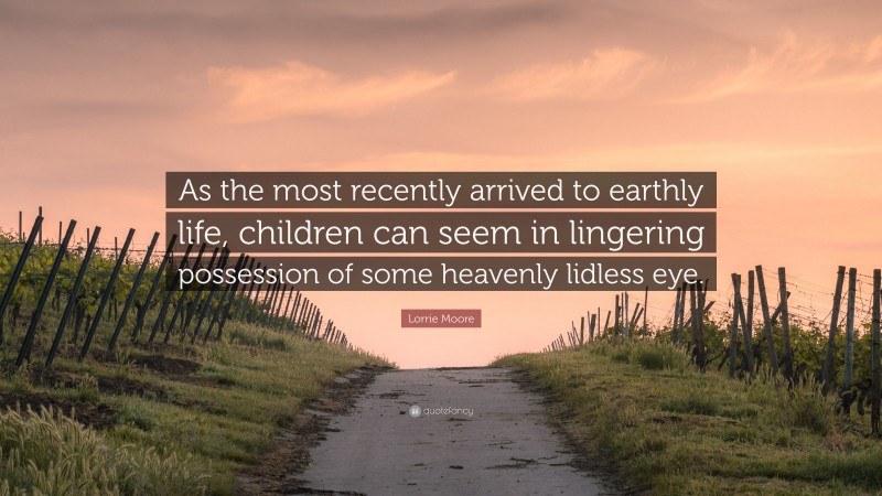 Lorrie Moore Quote: “As the most recently arrived to earthly life, children can seem in lingering possession of some heavenly lidless eye.”
