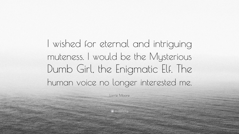 Lorrie Moore Quote: “I wished for eternal and intriguing muteness. I would be the Mysterious Dumb Girl, the Enigmatic Elf. The human voice no longer interested me.”