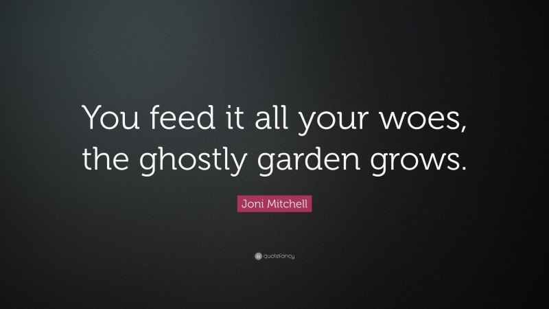 Joni Mitchell Quote: “You feed it all your woes, the ghostly garden grows.”
