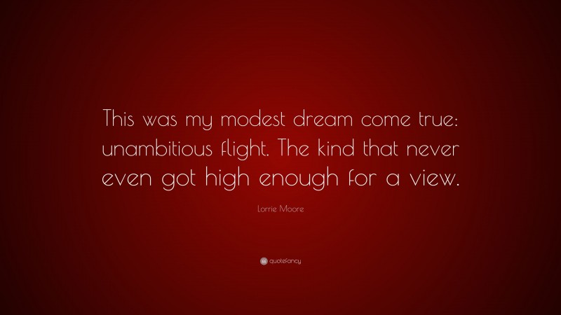 Lorrie Moore Quote: “This was my modest dream come true: unambitious flight. The kind that never even got high enough for a view.”