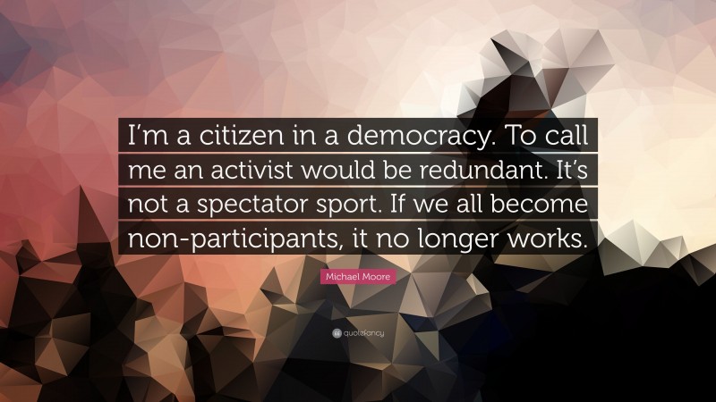 Michael Moore Quote: “I’m a citizen in a democracy. To call me an activist would be redundant. It’s not a spectator sport. If we all become non-participants, it no longer works.”