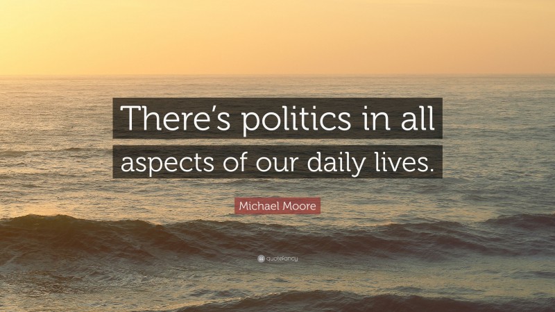 Michael Moore Quote: “There’s politics in all aspects of our daily lives.”