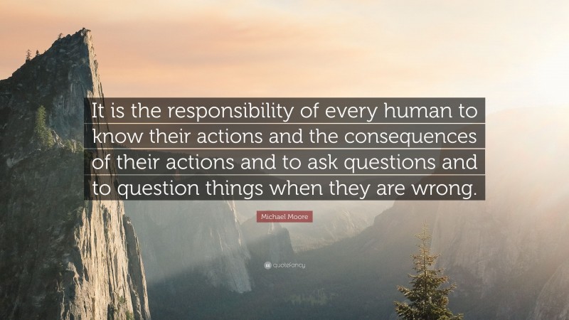 Michael Moore Quote: “It is the responsibility of every human to know their actions and the consequences of their actions and to ask questions and to question things when they are wrong.”