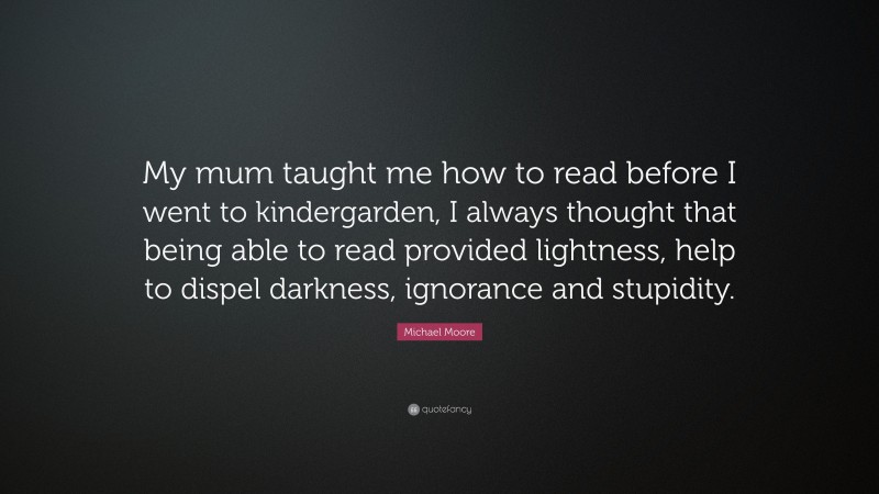 Michael Moore Quote: “My mum taught me how to read before I went to kindergarden, I always thought that being able to read provided lightness, help to dispel darkness, ignorance and stupidity.”