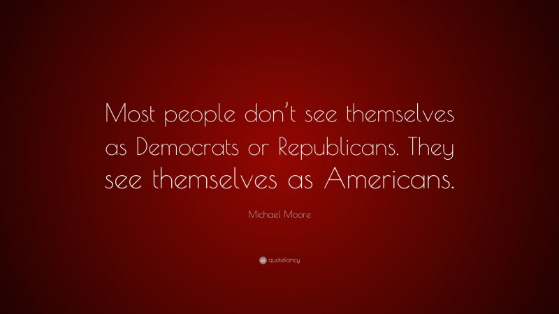 Michael Moore Quote: “Most people don’t see themselves as Democrats or Republicans. They see themselves as Americans.”