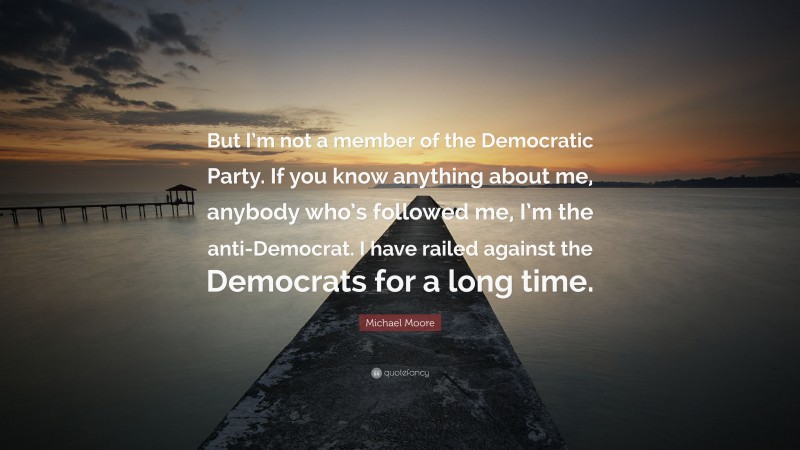 Michael Moore Quote: “But I’m not a member of the Democratic Party. If you know anything about me, anybody who’s followed me, I’m the anti-Democrat. I have railed against the Democrats for a long time.”