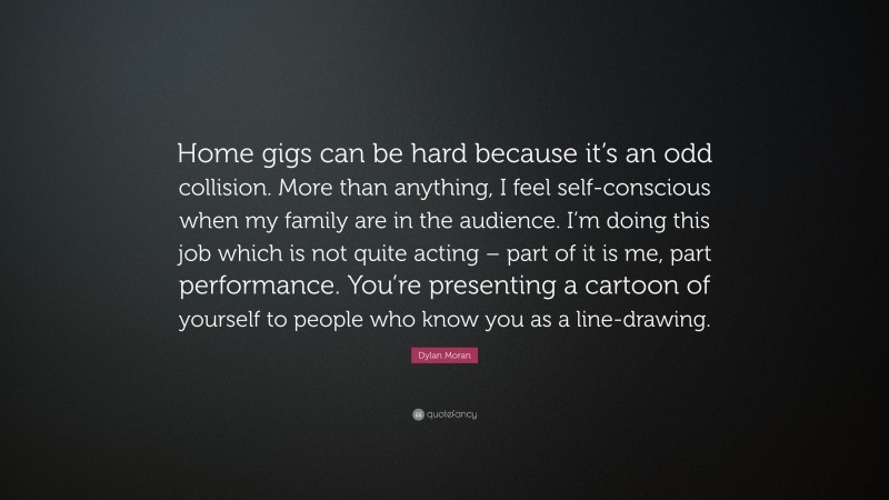 Dylan Moran Quote: “Home gigs can be hard because it’s an odd collision. More than anything, I feel self-conscious when my family are in the audience. I’m doing this job which is not quite acting – part of it is me, part performance. You’re presenting a cartoon of yourself to people who know you as a line-drawing.”