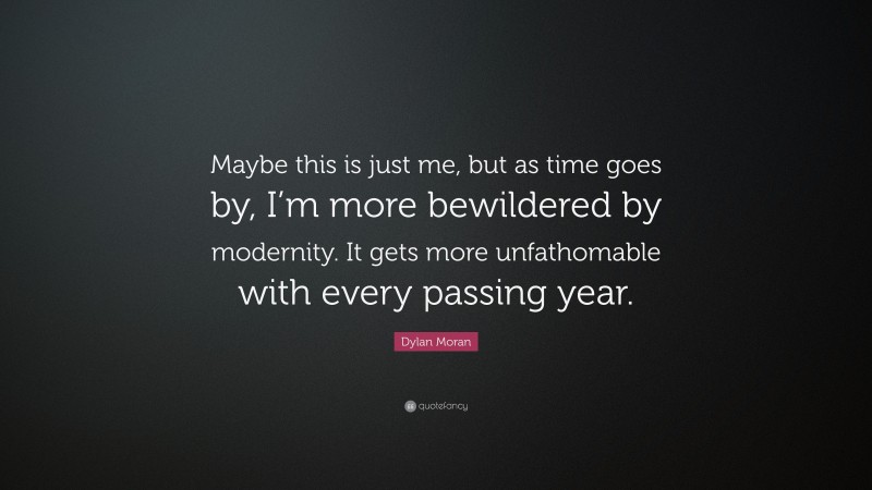 Dylan Moran Quote: “Maybe this is just me, but as time goes by, I’m more bewildered by modernity. It gets more unfathomable with every passing year.”