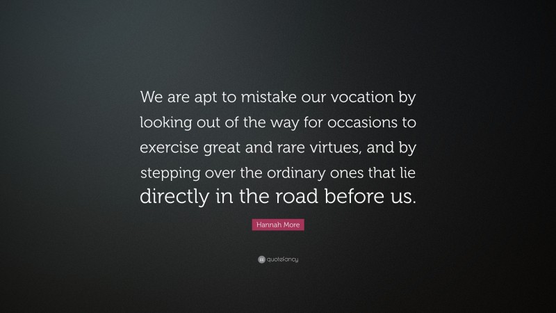 Hannah More Quote: “We are apt to mistake our vocation by looking out of the way for occasions to exercise great and rare virtues, and by stepping over the ordinary ones that lie directly in the road before us.”