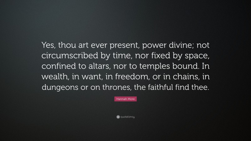Hannah More Quote: “Yes, thou art ever present, power divine; not circumscribed by time, nor fixed by space, confined to altars, nor to temples bound. In wealth, in want, in freedom, or in chains, in dungeons or on thrones, the faithful find thee.”