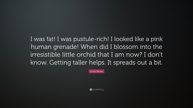 Dylan Moran Quote: “I was fat! I was pustule-rich! I looked like a pink human grenade! When did I blossom into the irresistible little orchid that I am now? I don’t know. Getting taller helps. It spreads out a bit.”