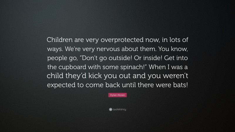 Dylan Moran Quote: “Children are very overprotected now, in lots of ways. We’re very nervous about them. You know, people go, “Don’t go outside! Or inside! Get into the cupboard with some spinach!” When I was a child they’d kick you out and you weren’t expected to come back until there were bats!”