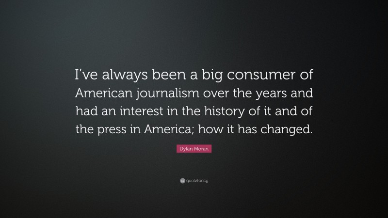 Dylan Moran Quote: “I’ve always been a big consumer of American journalism over the years and had an interest in the history of it and of the press in America; how it has changed.”