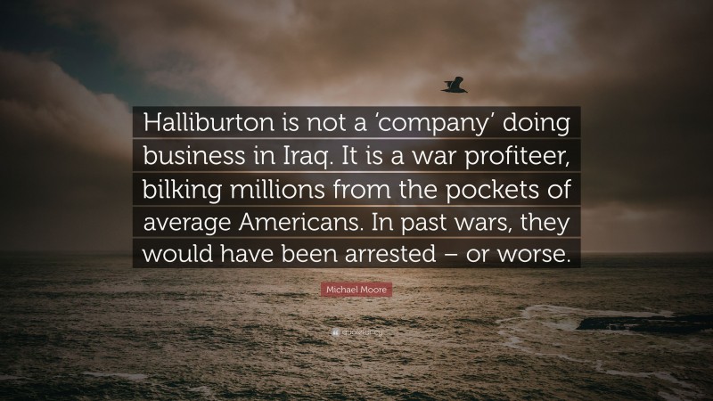Michael Moore Quote: “Halliburton is not a ‘company’ doing business in Iraq. It is a war profiteer, bilking millions from the pockets of average Americans. In past wars, they would have been arrested – or worse.”