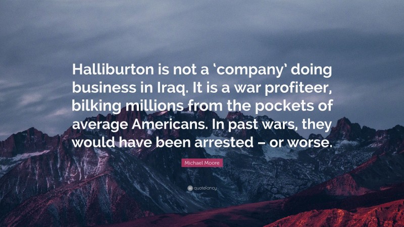 Michael Moore Quote: “Halliburton is not a ‘company’ doing business in Iraq. It is a war profiteer, bilking millions from the pockets of average Americans. In past wars, they would have been arrested – or worse.”
