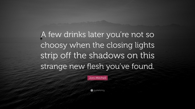 Joni Mitchell Quote: “A few drinks later you’re not so choosy when the closing lights strip off the shadows on this strange new flesh you’ve found.”