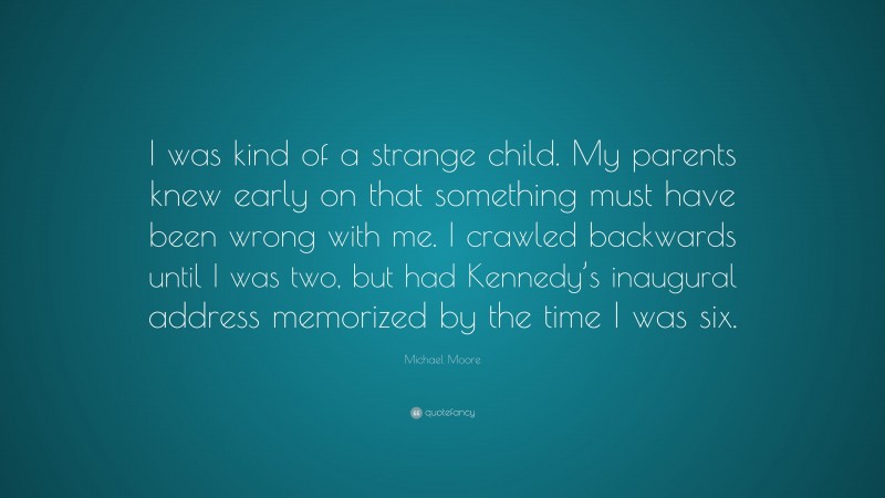 Michael Moore Quote: “I was kind of a strange child. My parents knew early on that something must have been wrong with me. I crawled backwards until I was two, but had Kennedy’s inaugural address memorized by the time I was six.”