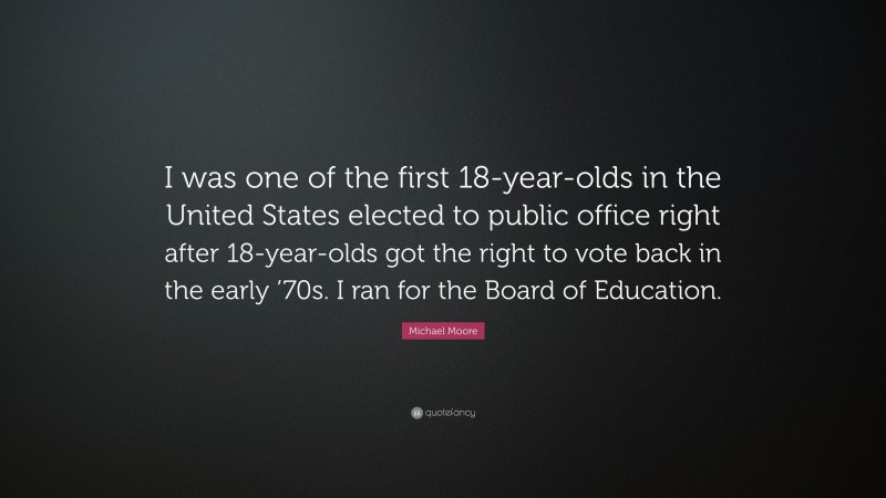 Michael Moore Quote: “I was one of the first 18-year-olds in the United States elected to public office right after 18-year-olds got the right to vote back in the early ’70s. I ran for the Board of Education.”