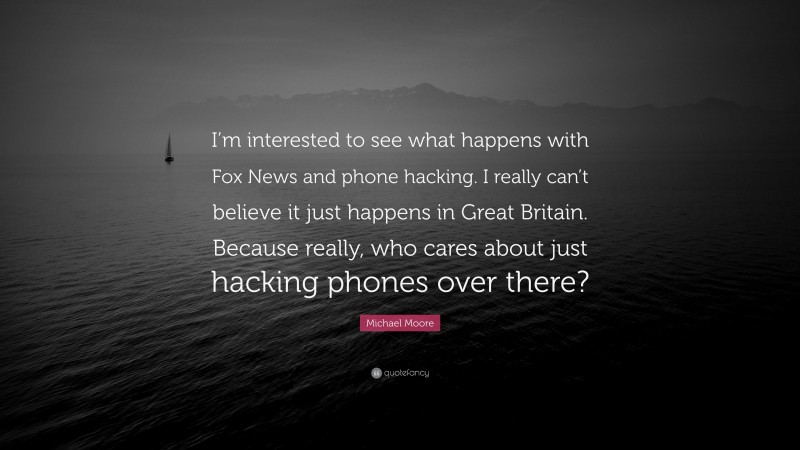 Michael Moore Quote: “I’m interested to see what happens with Fox News and phone hacking. I really can’t believe it just happens in Great Britain. Because really, who cares about just hacking phones over there?”