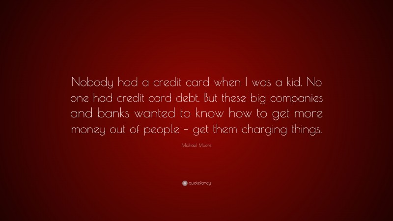 Michael Moore Quote: “Nobody had a credit card when I was a kid. No one had credit card debt. But these big companies and banks wanted to know how to get more money out of people – get them charging things.”