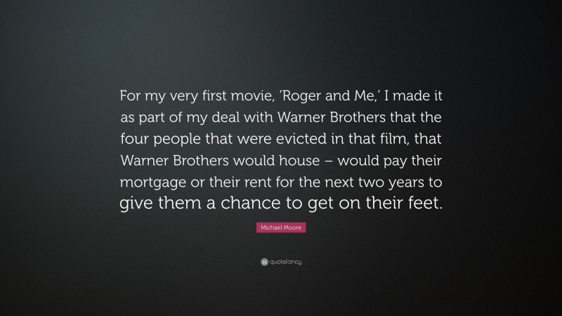 Michael Moore Quote: “For my very first movie, ‘Roger and Me,’ I made it as part of my deal with Warner Brothers that the four people that were evicted in that film, that Warner Brothers would house – would pay their mortgage or their rent for the next two years to give them a chance to get on their feet.”