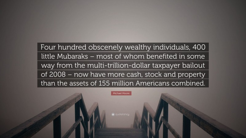 Michael Moore Quote: “Four hundred obscenely wealthy individuals, 400 little Mubaraks – most of whom benefited in some way from the multi-trillion-dollar taxpayer bailout of 2008 – now have more cash, stock and property than the assets of 155 million Americans combined.”