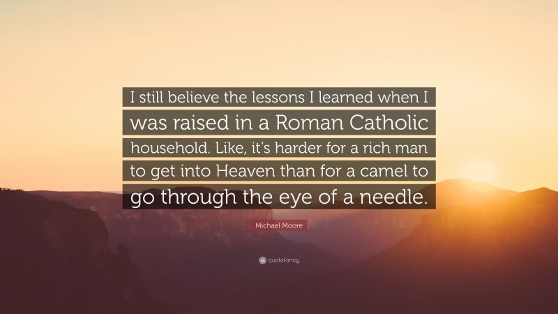 Michael Moore Quote: “I still believe the lessons I learned when I was raised in a Roman Catholic household. Like, it’s harder for a rich man to get into Heaven than for a camel to go through the eye of a needle.”