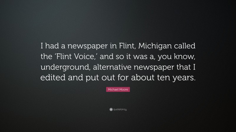 Michael Moore Quote: “I had a newspaper in Flint, Michigan called the ‘Flint Voice,’ and so it was a, you know, underground, alternative newspaper that I edited and put out for about ten years.”