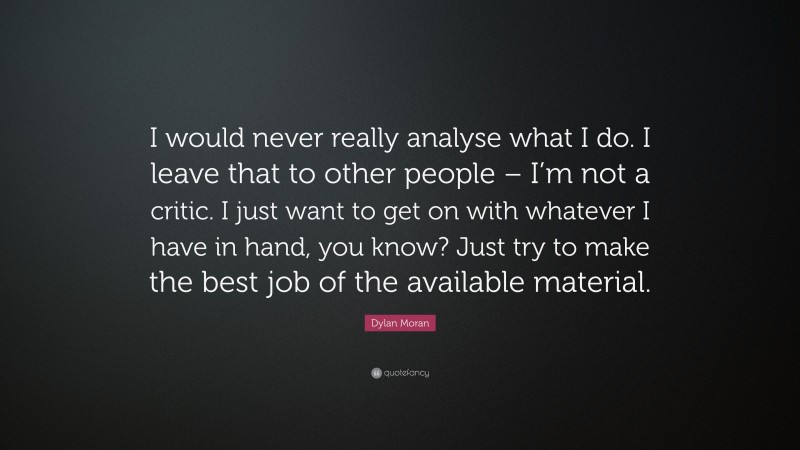 Dylan Moran Quote: “I would never really analyse what I do. I leave that to other people – I’m not a critic. I just want to get on with whatever I have in hand, you know? Just try to make the best job of the available material.”