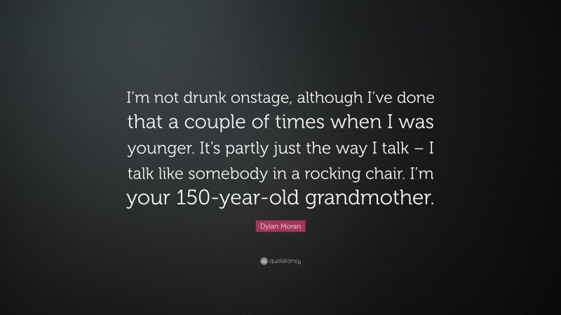 Dylan Moran Quote: “I’m not drunk onstage, although I’ve done that a couple of times when I was younger. It’s partly just the way I talk – I talk like somebody in a rocking chair. I’m your 150-year-old grandmother.”