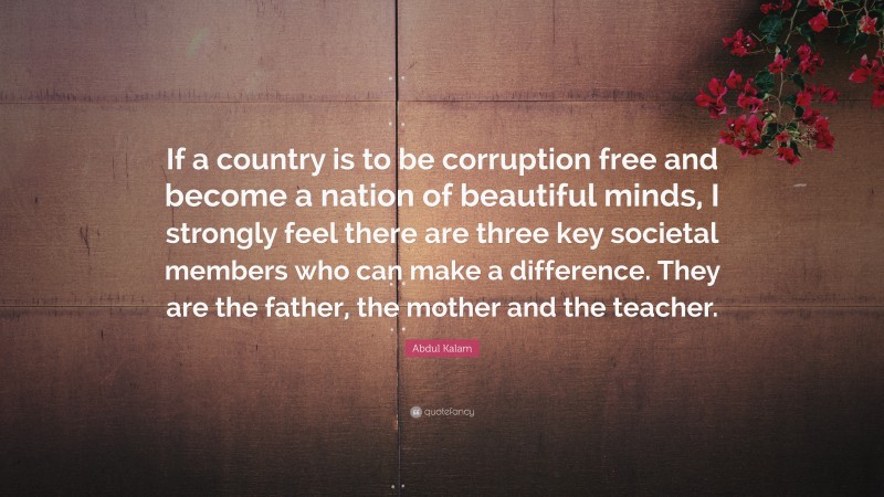 Abdul Kalam Quote: “If a country is to be corruption free and become a nation of beautiful minds, I strongly feel there are three key societal members who can make a difference. They are the father, the mother and the teacher.”