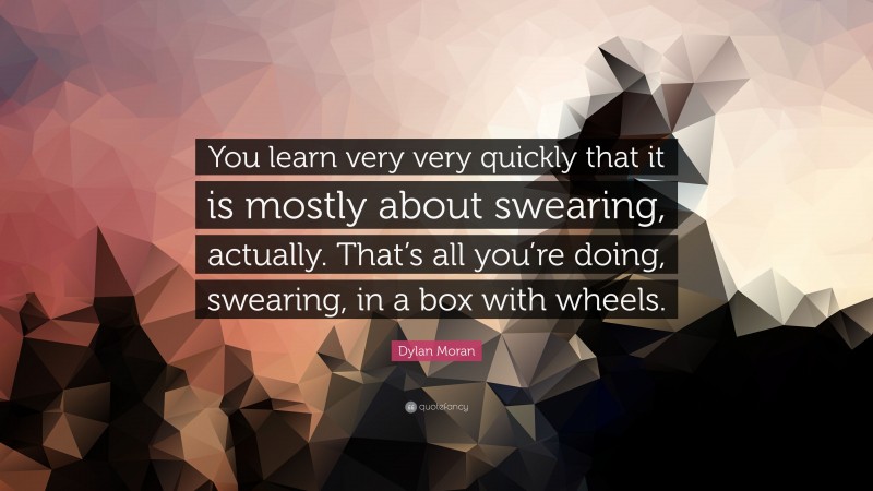 Dylan Moran Quote: “You learn very very quickly that it is mostly about swearing, actually. That’s all you’re doing, swearing, in a box with wheels.”