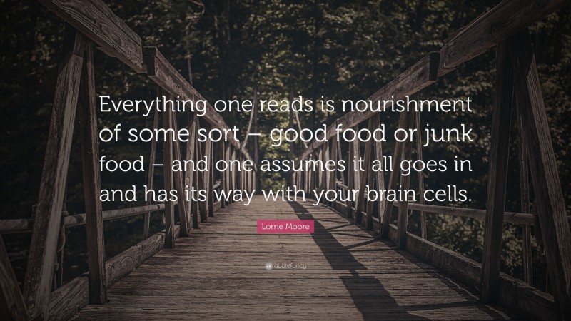 Lorrie Moore Quote: “Everything one reads is nourishment of some sort – good food or junk food – and one assumes it all goes in and has its way with your brain cells.”