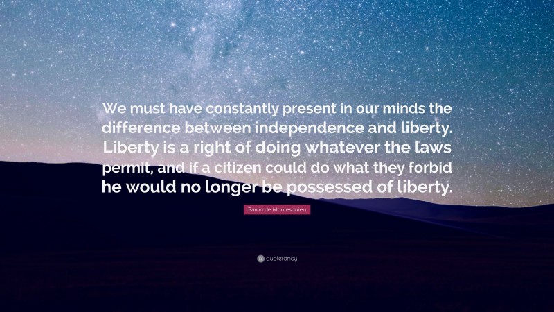 Baron de Montesquieu Quote: “We must have constantly present in our minds the difference between independence and liberty. Liberty is a right of doing whatever the laws permit, and if a citizen could do what they forbid he would no longer be possessed of liberty.”