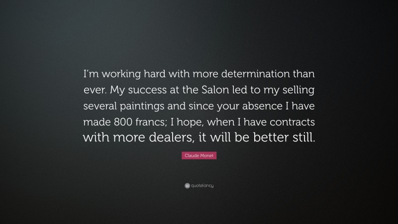 Claude Monet Quote: “I’m working hard with more determination than ever. My success at the Salon led to my selling several paintings and since your absence I have made 800 francs; I hope, when I have contracts with more dealers, it will be better still.”