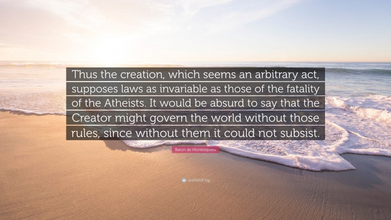 Baron de Montesquieu Quote: “Thus the creation, which seems an arbitrary act, supposes laws as invariable as those of the fatality of the Atheists. It would be absurd to say that the Creator might govern the world without those rules, since without them it could not subsist.”