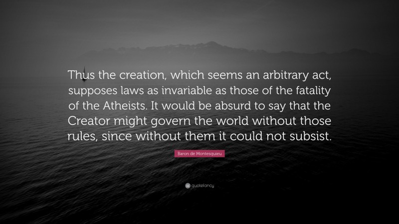 Baron de Montesquieu Quote: “Thus the creation, which seems an arbitrary act, supposes laws as invariable as those of the fatality of the Atheists. It would be absurd to say that the Creator might govern the world without those rules, since without them it could not subsist.”