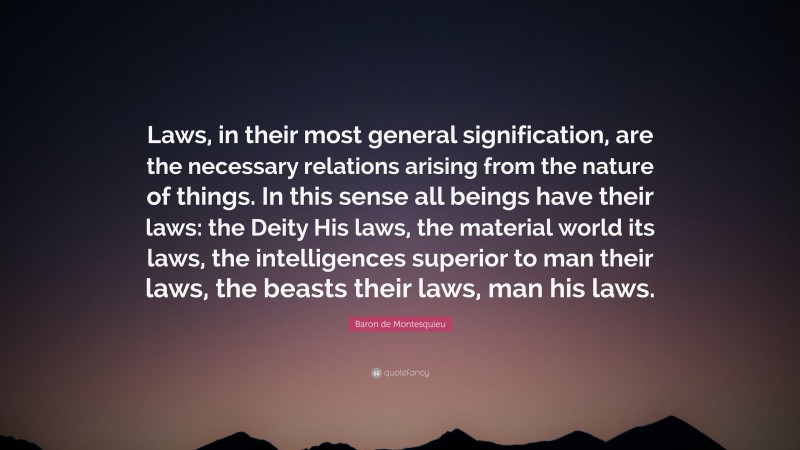 Baron de Montesquieu Quote: “Laws, in their most general signification, are the necessary relations arising from the nature of things. In this sense all beings have their laws: the Deity His laws, the material world its laws, the intelligences superior to man their laws, the beasts their laws, man his laws.”