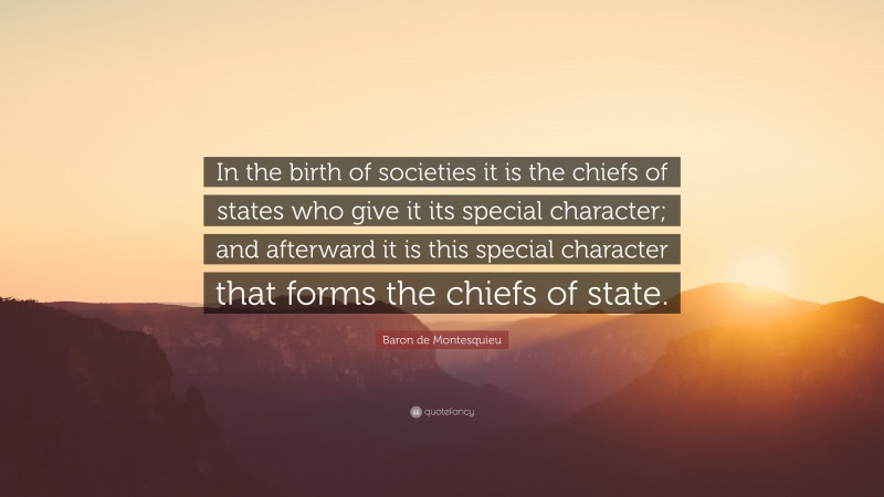 Baron de Montesquieu Quote: “In the birth of societies it is the chiefs of states who give it its special character; and afterward it is this special character that forms the chiefs of state.”