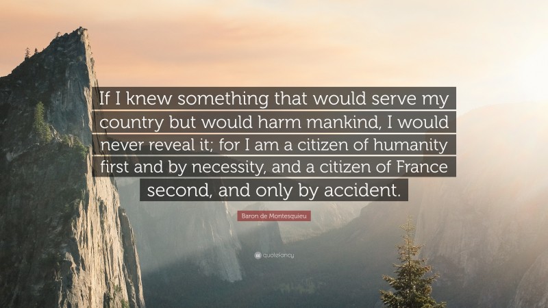 Baron de Montesquieu Quote: “If I knew something that would serve my country but would harm mankind, I would never reveal it; for I am a citizen of humanity first and by necessity, and a citizen of France second, and only by accident.”
