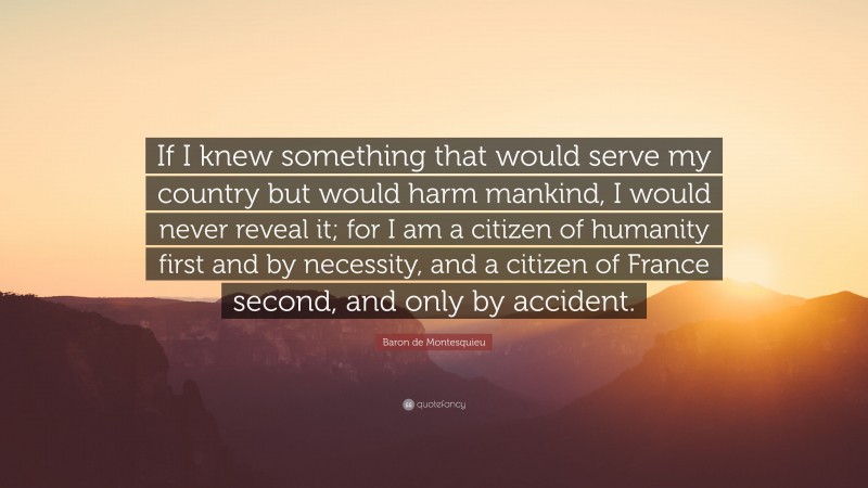 Baron de Montesquieu Quote: “If I knew something that would serve my country but would harm mankind, I would never reveal it; for I am a citizen of humanity first and by necessity, and a citizen of France second, and only by accident.”
